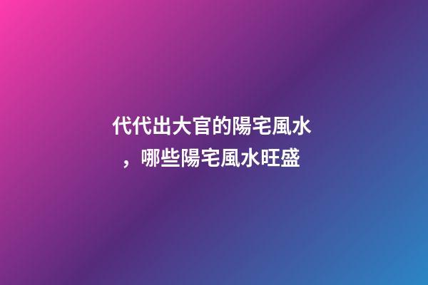 代代出大官的陽宅風水，哪些陽宅風水旺盛